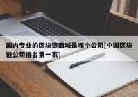 国内专业的区块链商城是哪个公司[中国区块链公司排名第一家]